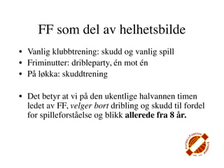 FF som del av helhetsbilde
• Vanlig klubbtrening: skudd og vanlig spill
• Friminutter: dribleparty, én mot én
• På løkka: skuddtrening

• Det betyr at vi på den ukentlige halvannen timen
  ledet av FF, velger bort dribling og skudd til fordel
  for spilleforståelse og blikk allerede fra 8 år.
 