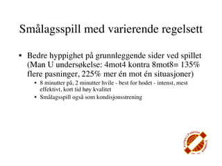Smålagsspill med varierende regelsett

• Bedre hyppighet på grunnleggende sider ved spillet
  (Man U undersøkelse: 4mot4 kontra 8mot8= 135%
  flere pasninger, 225% mer én mot én situasjoner)
    • 8 minutter på, 2 minutter hvile - best for hodet - intenst, mest
      effektivt, kort tid høy kvalitet
    • Smålagsspill også som kondisjonsstrening
 