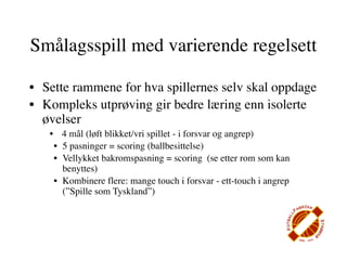 Smålagsspill med varierende regelsett

• Sette rammene for hva spillernes selv skal oppdage
• Kompleks utprøving gir bedre læring enn isolerte
  øvelser
   • 4 mål (løft blikket/vri spillet - i forsvar og angrep)
    • 5 pasninger = scoring (ballbesittelse)
    • Vellykket bakromspasning = scoring (se etter rom som kan
      benyttes)
    • Kombinere flere: mange touch i forsvar - ett-touch i angrep
      (”Spille som Tyskland”)
 