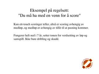 Eksempel på regelsett:
    "Du må ha med en venn for å score"
Kun ett-touch scoringer teller, altså er scoring avhengig av
medløp, og medløp er avhengig av tillit til at pasning kommer.

Fungerer helt ned i 7 år, setter tonen for verdsetting av løp og
samspill. Ikke bare dribling og skudd.
 