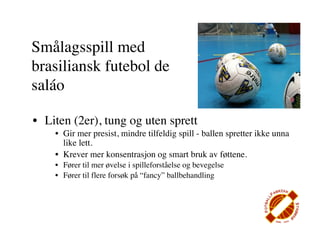 Smålagsspill med
brasiliansk futebol de
saláo

• Liten (2er), tung og uten sprett
    • Gir mer presist, mindre tilfeldig spill - ballen spretter ikke unna
      like lett.
    • Krever mer konsentrasjon og smart bruk av føttene.
    • Fører til mer øvelse i spilleforståelse og bevegelse
    • Fører til flere forsøk på “fancy” ballbehandling
 