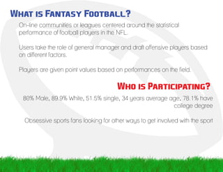 What is Fantasy Football?
On-line communities or leagues centered around the statistical
performance of football players in the NFL.
Users take the role of general manager and draft offensive players based
on different factors.
Players are given point values based on performances on the field.
Who is Participating?
80% Male, 89.9% White, 51.5% single, 34 years average age, 78.1% have
college degree
Obsessive sports fans looking for other ways to get involved with the sport
 