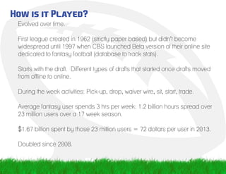 How is it Played?
Evolved over time.
First league created in 1962 (strictly paper based) but didn’t become
widespread until 1997 when CBS launched Beta version of their online site
dedicated to fantasy football (database to track stats).				
Starts with the draft. Different types of drafts that started once drafts moved
from offline to online.
During the week activities: Pick-up, drop, waiver wire, sit, start, trade.
Average fantasy user spends 3 hrs per week: 1.2 billion hours spread over
23 million users over a 17 week season.
$1.67 billion spent by those 23 million users = 72 dollars per user in 2013.
Doubled since 2008.
 