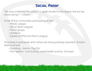 Social Proof
“We view a behavior as correct in a given situation to the degree that we see
others doing it.” -Cialdini
Small off-line communities participating on-line
	 - iMedia League
	 - Office/ Work Leagues
	 - Friend groups
	 - Gamblers
	 - Experts (ESPN’s the Man’s League)
More likely to participate when others are being positively rewarded. (Positive
Reinforcement)
	 - Gambling - Venmo, Pay Pal
	 - Point sytems - Live scoring, customizable scoring - bonuses
 