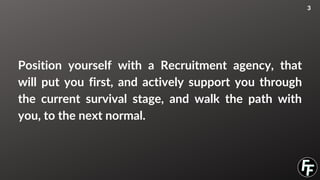 Position yourself with a Recruitment agency, that
will put you first, and actively support you through
the current survival stage, and walk the path with
you, to the next normal.
3
 