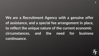 We are a Recruitment Agency with a genuine offer
of assistance, and a special fee arrangement in place,
to reflect the unique nature of the current economic
circumstances, and the need for business
continuance.
5
 