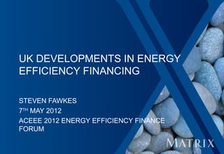 UK DEVELOPMENTS IN ENERGY
EFFICIENCY FINANCING

STEVEN FAWKES
7TH MAY 2012
ACEEE 2012 ENERGY EFFICIENCY FINANCE
FORUM
 