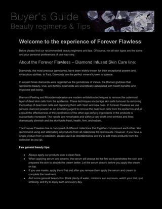 Welcome to the experience of Forever Flawless
Below please find our recommended beauty regimens and tips. Of course, not all skin types are the same
and your personal preferences of use may vary.
About the Forever Flawless – Diamond Infused Skin Care line:
Diamonds, the most precious gemstones, have been widely known for their exceptional powers and
miraculous abilities. In Fact, Diamonds are the perfect mineral known to science.
In ancient times diamonds were regarded as the gemstones of Venus, the Roman goddess that
represents beauty, love, and fertility. Diamonds are scientifically associated with health benefits and
improved well-being.
Diamond Peeling and Microdermabrasion are modern exfoliation techniques to remove the outermost
layer of dead skin cells from the epidermis. These techniques encourage skin cells turnover by removing
the buildup of dead skin cells and replacing them with fresh and new ones. In Forever Flawless we use
genuine diamond powder as an exfoliating agent to remove the dead skin cells from the epidermis and as
a result the effectiveness of the penetration of the other age-defying ingredients in the products is
substantially increased. The results are remarkable and within a very short time wrinkles and lines
dramatically diminish and the skin looks fresh, health, firm, and radiant.
The Forever Flawless line is comprised of different collections that together complement each other. We
recommend using and alternating all products from all collections for best results. However, if you have a
single product from a collection, please use it as directed below and try to add more products from the
collection as you go.
Few general beauty tips:
 Always apply our products over a clean face.
 When applying serum and creams, the serum will always be the first as it penetrates the skin and
prepares the skin to absorb the cream better. Let the serum absorb before you apply the cream
on top.
 If you use masks, apply them first and after you remove them apply the serum and cream to
complete the treatment.
 And some general beauty tips: Drink plenty of water, minimize sun exposure, watch your diet, quit
smoking, and try to enjoy each and every day.
 