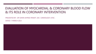 EVALUATION OF MYOCARDIAL & CORONARY BLOOD FLOW
& ITS ROLE IN CORONARY INTERVENTION
PRESENTED BY : DR SAYAR AHMAD PANDIT ,SR2 CARDIOLOGY LPSIC .
DATED: 1 MARCH 2023
 