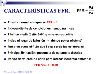 CARACTERÍSTICAS FFR.
Pijls et al. Heart 2004;90:1085-93
 El valor normal siempre es FFR = 1
 Independiente de condiciones hemodinámicas
 Fácil de medir (éxito 99%) y muy reproducible
 Indica el lugar de la lesión → “dónde poner el stent”
 También suma el flujo que llega desde las colaterales
 Principal limitación: presencia de estenosis distales
 Rango de valores de corte para indicar isquemia estrecho:
FFR < 0.75 - 0.80
 