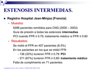 ESTENOSIS INTERMEDIAS.
Legalery et al. Eur Heart J 2005;26:2623–29.
 Registro Hospital Jean-Minjoz (Francia):
• Muestra:
6288 pacientes remitidos para CNG (2000 – 2003)
Guía de presión a todas las estenosis intermedias
PCI cuando FFR ≤ 0.79, tratamiento médico si FFR ≥ 0.80
• Resultados:
Se midió el FFR en 407 pacientes (6.5%)
En los pacientes en los que se midió FFR:
- 136 (33%) tuvieron FFR ≤ 0.79: PCI
- 271 (67%) tuvieron FFR ≥ 0.80: tratamiento médico
Falta de cumplimiento en 71 pacientes
 
