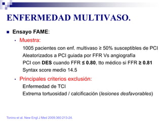 ENFERMEDAD MULTIVASO.
Tonino et al. New Engl J Med 2009;360:213-24.
 Ensayo FAME:
• Muestra:
1005 pacientes con enf. multivaso ≥ 50% susceptibles de PCI
Aleatorizados a PCI guiada por FFR Vs angiografía
PCI con DES cuando FFR ≤ 0.80, tto médico si FFR ≥ 0.81
Syntax score medio 14.5
• Principales criterios exclusión:
Enfermedad de TCI
Extrema tortuosidad / calcificación (lesiones desfavorables)
 