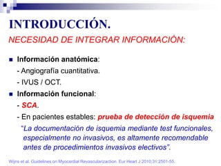 INTRODUCCIÓN.
NECESIDAD DE INTEGRAR INFORMACIÓN:
 Información anatómica:
- Angiografía cuantitativa.
- IVUS / OCT.
 Información funcional:
- SCA.
- En pacientes estables: prueba de detección de isquemia
“La documentación de isquemia mediante test funcionales,
especialmente no invasivos, es altamente recomendable
antes de procedimientos invasivos electivos”.
Wijns et al. Guidelines on Myocardial Revascularizaction. Eur Heart J 2010;31:2501-55.
 