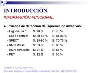 INTRODUCCIÓN.
INFORMACIÓN FUNCIONAL:
 Pruebas de detección de isquemia no invasivas:
- Ergometría:* S: 70 % E: 75 %
- Eco de estrés: S: 80-85 % E: 84-86 %
- SPECT: S: 85-90 % E: 70-75 %
- RMN stress: S: 83 % E: 86 %
- RMN perfusión: S: 91 % E: 81 %
- PET: S: 92 % E: 85 %
Wijns et al. Guidelines on Myocardial Revascularizaction. Eur Heart J 2010;31:2501-55.
* Gibbons et al. JACC 2006;48:1731.
 