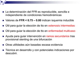 La determinación del FFR es reproducible, sencilla e
independiente de condiciones hemodinámicas
 Valores de FFR < 0.75 – 0.80 indican isquemia inducible
 Útil para guiar la elección de tto en estenosis intermedias
 Útil para guiar la elección de tto en enfermedad multivaso
 Ayuda para guiar intervención en ramos secundarios tras
provisional stenting de una bifurcación
 Otras utilidades aún basadas escasa evidencia
 Técnica en desarrollo y con potenciales indicaciones por
descubrir.
 