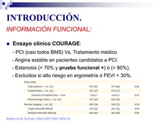 INTRODUCCIÓN.
INFORMACIÓN FUNCIONAL:
 Ensayo clínico COURAGE:
- PCI (casi todos BMS) Vs. Tratamiento médico
- Angina estable en pacientes candidatos a PCI.
- Estenosis (> 70% y prueba funcional +) ó (> 80%).
- Excluidos si alto riesgo en ergometría ó FEVI < 30%.
Boden et al. N Engl J Med 2007;356:1503-16.
 