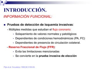 INTRODUCCIÓN.
INFORMACIÓN FUNCIONAL:
 Pruebas de detección de isquemia invasivas:
- Múltiples medidas que estudian el flujo coronario:
• Solapamiento de valores normales y patológicos
• Dependientes de condiciones hemodinámicas (PA, FC)
• Dependientes de presencia de circulación colateral.
- Reserva Fraccional de Flujo (FFR):
• Evita las limitaciones mencionadas
• Se convierte en la prueba invasiva de elección
Pijls et al. Circulation 1995;92:3183-93.
 