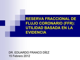 RESERVA FRACCIONAL DE
FLUJO CORONARIO (FFR):
UTILIDAD BASADA EN LA
EVIDENCIA
DR. EDUARDO FRANCO DÍEZ
15 Febrero 2012
 