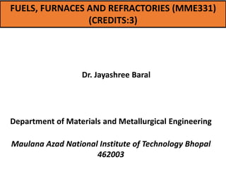 FUELS, FURNACES AND REFRACTORIES (MME331)
(CREDITS:3)
Dr. Jayashree Baral
Department of Materials and Metallurgical Engineering
Maulana Azad National Institute of Technology Bhopal
462003
 