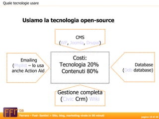 Usiamo la tecnologia open-source CMS ( WP ,  Joomla ,  Drupal ) Gestione completa ( Civic   Crm )  Wiki Emailing ( Phplist  – lo usa  anche Action Aid‏ Database ( Odb   database ) Costi: Tecnologia 20%  Contenuti 80% Quale tecnologie usare 