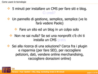 Come usare le tecnologie 5 minuti per installare un CMS per fare siti e blog.  Ci credi?  Un pannello di gestione, semplice, semplice (ve lo farà vedere Paolo) Fare un sito ed un blog in un colpo solo  Non ne sai nulla? Se sei una nonprofit c’è chi ti installa un CMS  gratis Sei alla ricerca di una soluzione? Cerca fra i plugin e risparmia (per fare SEO, per raccogliere petizioni, dati, vendere online merchandising, raccogliere donazioni online) 