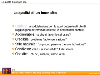 Usabile :  la soddisfazione con le quali determinati utenti raggiungono determinati obiettivi in determinati contesti Aggiornabile:  tu che ci lavori lo sai usare? Credibile:  problema “autoincensazione” Stile naturale:  l’onp sono persone o è una istituzione? Condiviso:  chi è il responsabile? A chi serve? Che dica:  chi sei, cosa fai, come lo fai Le qualità di un buon sito Le qualità di un buon sito 