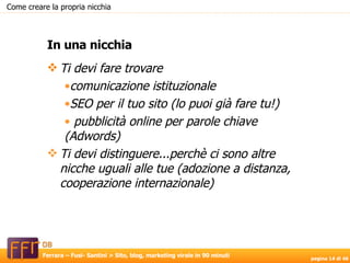 Ti devi fare trovare comunicazione istituzionale  SEO per il tuo sito (lo puoi già fare tu!) pubblicità online per parole chiave (Adwords) Ti devi distinguere...perchè ci sono altre nicche uguali alle tue (adozione a distanza, cooperazione internazionale) In una nicchia Come creare la propria nicchia 