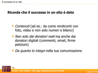 Contenuti  (ad es.: da come rendiconti con foto, video e non solo numeri e bilanci)‏ Non solo dai donatori reali  ma anche dai donatori digitali (commenti, email, firme petizioni)  Da quanto lo integri  nella tua comunicazione Ricorda che il successo in un sito è dato Il successo di un sito 