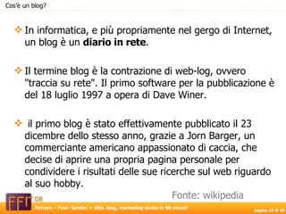 In informatica, e più propriamente nel gergo di Internet, un blog è un  diario in rete . Il termine blog è la contrazione di web-log, ovvero "traccia su rete". Il primo software per la pubblicazione è del 18 luglio 1997 a opera di Dave Winer. il primo blog è stato effettivamente pubblicato il 23 dicembre dello stesso anno, grazie a Jorn Barger, un commerciante americano appassionato di caccia, che decise di aprire una propria pagina personale per condividere i risultati delle sue ricerche sul web riguardo al suo hobby.  Cos’è un blog? Fonte: wikipedia 