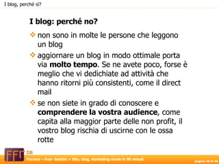 non sono in molte le persone che leggono un blog aggiornare un blog in modo ottimale porta via  molto tempo . Se ne avete poco, forse è meglio che vi dedichiate ad attività che hanno ritorni più consistenti, come il direct mail se non siete in grado di conoscere e  comprendere la vostra audience , come capita alla maggior parte delle non profit, il vostro blog rischia di uscirne con le ossa rotte I blog: perché no? I blog, perché sì? 