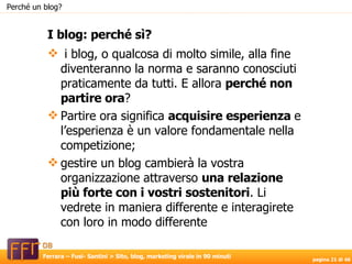 i blog, o qualcosa di molto simile, alla fine diventeranno la norma e saranno conosciuti praticamente da tutti. E allora  perché non partire ora ?  Partire ora significa  acquisire esperienza  e l’esperienza è un valore fondamentale nella competizione; gestire un blog cambierà la vostra organizzazione attraverso  una relazione più forte con i vostri sostenitori . Li vedrete in maniera differente e interagirete con loro in modo differente I blog: perché sì? Perché un blog? 