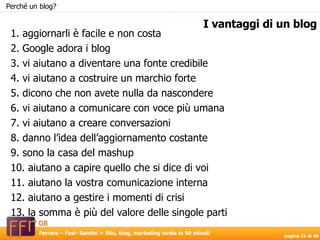 1. aggiornarli è facile e non costa 2. Google adora i blog 3. vi aiutano a diventare una fonte credibile 4. vi aiutano a costruire un marchio forte 5. dicono che non avete nulla da nascondere 6. vi aiutano a comunicare con voce più umana 7. vi aiutano a creare conversazioni 8. danno l’idea dell’aggiornamento costante 9. sono la casa del mashup 10. aiutano a capire quello che si dice di voi 11. aiutano la vostra comunicazione interna 12. aiutano a gestire i momenti di crisi 13. la somma è più del valore delle singole parti I vantaggi di un blog Perché un blog? 