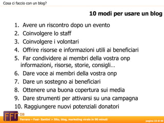 1.  Avere un riscontro dopo un evento 2.  Coinvolgere lo staff  3.  Coinvolgere i volontari  4.  Offrire risorse e informazioni utili ai beneficiari 5.  Far condividere ai membri della vostra onp  informazioni, risorse, storie, consigli… 6.  Dare voce ai membri della vostra onp  7.  Dare un sostegno ai beneficiari  8.  Ottenere una buona copertura sui media 9.  Dare strumenti per attivarsi su una campagna 10. Raggiungere nuovi potenziali donatori 10 modi per usare un blog Cosa ci faccio con un blog? 