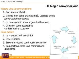 Tenere viva la conversazione  1. Non siate artificiali. 2. I refusi non sono una calamità. Lasciate che la conversazione prosegua 3. Le controversie sono segno di attenzione 4. Gli errori sono accettabili:  confessateli e scusatevi Cosa evitare 1. La mancanza di genuinità. 2. Essere noiosi. 3. Essere arroganti con i vostri sostenitori 4. Comportarvi come una commissione  giudicante Il blog è conversazione Cosa ci faccio con un blog? 