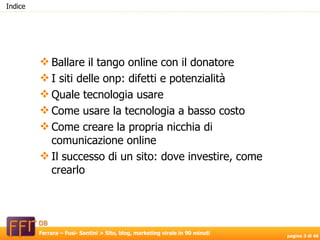 Indice Ballare il tango online con il donatore I siti delle onp: difetti e potenzialità Quale tecnologia usare Come usare la tecnologia a basso costo Come creare la propria nicchia di comunicazione online Il successo di un sito: dove investire, come crearlo 