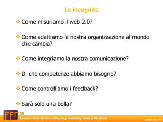 Come misuriamo il web 2.0? Come adattiamo la nostra organizzazione al mondo che cambia? Come integriamo la nostra comunicazione? Di che competenze abbiamo bisogno? Come controlliamo i feedback? Sarà solo una bolla? Le incognite 