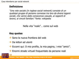 Definizione “ Una rete sociale (in inglese social network) consiste di un qualsiasi gruppo di persone connesse tra loro da diversi legami sociali, che vanno dalla conoscenza casuale, ai rapporti di lavoro, ai vincoli familiari.”  fonte: wikipedia Nella vita “reale”… come sul web Key quotes Sono la nuova frontiera del web Da lettori ad utenti Eccomi qui: Il mio profilo, la mia pagina, i miei “amici”. Enormi strade virtuali frequentate da persone reali Cosa intendiamo per social network 