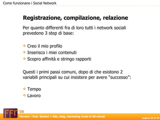 Per quanto differenti fra di loro tutti i network sociali prevedono 3 step di base: Creo il mio profilo Inserisco i miei contenuti Scopro affinità e stringo rapporti Questi i primi passi comuni, dopo di che esistono 2 variabili principali su cui insistere per avere “successo”: Tempo Lavoro Registrazione, compilazione, relazione Come funzionano i Social Network 