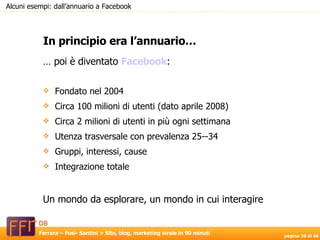…  poi è diventato  Facebook : Fondato nel 2004 Circa 100 milioni di utenti (dato aprile 2008) Circa 2 milioni di utenti in più ogni settimana Utenza trasversale con prevalenza 25--34 Gruppi, interessi, cause Integrazione totale Un mondo da esplorare, un mondo in cui interagire In principio era l’annuario… Alcuni esempi: dall’annuario a Facebook 