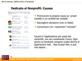 Dedicato al Nonprofit: Causes Alcuni esempi: dall’annuario a Facebook Promuovere la propria causa su i propri contatti e sui contatti dei contatti Raccogliere donazioni (non in Italia) Comunicare con i sostenitori “reclutati” Causes è l’applicazione più usata dal nonprofit, ma non certamente l’unica. Ogni giorno su facebook vengono create decine di applicazioni web… Stay tuned! Non si può mai sapere… 
