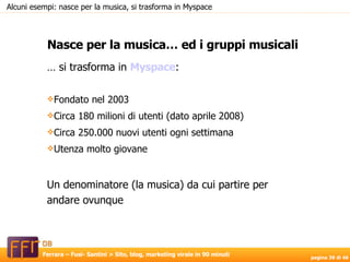Nasce per la musica… ed i gruppi musicali Alcuni esempi: nasce per la musica, si trasforma in Myspace …  si trasforma in  Myspace : Fondato nel 2003 Circa 180 milioni di utenti (dato aprile 2008) Circa 250.000 nuovi utenti ogni settimana Utenza molto giovane Un denominatore (la musica) da cui partire per andare ovunque 