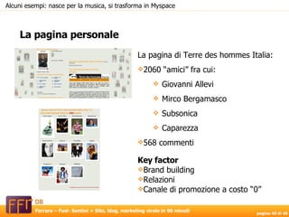 La pagina personale Alcuni esempi: nasce per la musica, si trasforma in Myspace La pagina di Terre des hommes Italia: 2060 “amici” fra cui: Giovanni Allevi Mirco Bergamasco Subsonica Caparezza 568 commenti Key factor Brand building Relazioni Canale di promozione a costo “0” 