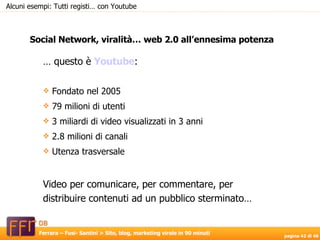 Social Network, viralità… web 2.0 all’ennesima potenza Alcuni esempi: Tutti registi… con Youtube …  questo è  Youtube : Fondato nel 2005 79 milioni di utenti 3 miliardi di video visualizzati in 3 anni 2.8 milioni di canali Utenza trasversale Video per comunicare, per commentare, per distribuire contenuti ad un pubblico sterminato… 
