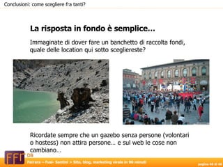 Immaginate di dover fare un banchetto di raccolta fondi, quale delle location qui sotto scegliereste? La risposta in fondo è semplice… Conclusioni: come scegliere fra tanti? Ricordate sempre che un gazebo senza persone (volontari o hostess) non attira persone… e sul web le cose non cambiano… 