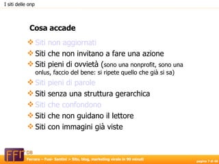 I siti delle onp Cosa accade Siti non aggiornati Siti che non invitano a fare una azione Siti pieni di ovvietà ( sono una nonprofit, sono una onlus, faccio del bene: si ripete quello che già si sa)‏ Siti pieni di parole Siti senza una struttura gerarchica Siti che confondono Siti che non guidano il lettore Siti con immagini già viste  