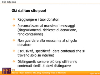 Raggiungere i tuoi donatori Personalizzare al massimo i messaggi (ringraziamenti, richieste di donazione, rendicontazione)‏ Non guardare alla massa ma al singolo donatore Esclusività, specificità: dare contenuti che si trovano solo su internet  Distinguerti: sempre più onp offriranno contenuti simili…ti devi distinguere Già dal tuo sito puoi I siti delle onp 