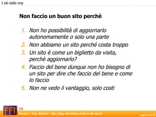 Non ho possibilità di aggiornarlo autonomamente o solo una parte Non abbiamo un sito perché costa troppo Un sito è come un biglietto da visita, perchè aggiornarlo? Faccio del bene dunque non ho bisogno di un sito per dire che faccio del bene e come lo faccio Non ne vedo il vantaggio, solo costi Non faccio un buon sito perchè I siti delle onp 