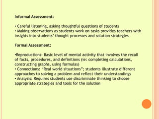 Informal Assessment:

• Careful listening, asking thoughtful questions of students
• Making observations as students work on tasks provides teachers with
insights into students’ thought processes and solution strategies

Formal Assessment:

•Reproductions: Basic level of mental activity that involves the recall
of facts, procedures, and definitions (ie: completing calculations,
constructing graphs, using formulas)
• Connections: “Real world situations”; students illustrate different
approaches to solving a problem and reflect their understandings
• Analysis: Requires students use discriminate thinking to choose
appropriate strategies and tools for the solution
 