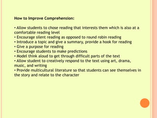 How to Improve Comprehension:

• Allow students to chose reading that interests them which is also at a
comfortable reading level
• Encourage silent reading as opposed to round robin reading
• Introduce a topic and give a summary, provide a hook for reading
• Give a purpose for reading
• Encourage students to make predictions
• Model think aloud to get through difficult parts of the text
• Allow student to creatively respond to the text using art, drama,
music, and writing
• Provide multicultural literature so that students can see themselves in
the story and relate to the character
 