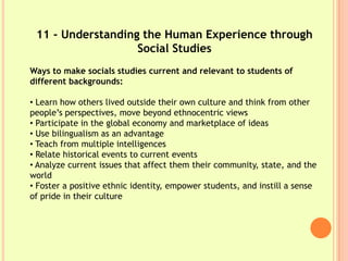 11 - Understanding the Human Experience through
                   Social Studies
Ways to make socials studies current and relevant to students of
different backgrounds:

• Learn how others lived outside their own culture and think from other
people’s perspectives, move beyond ethnocentric views
• Participate in the global economy and marketplace of ideas
• Use bilingualism as an advantage
• Teach from multiple intelligences
• Relate historical events to current events
• Analyze current issues that affect them their community, state, and the
world
• Foster a positive ethnic identity, empower students, and instill a sense
of pride in their culture
 